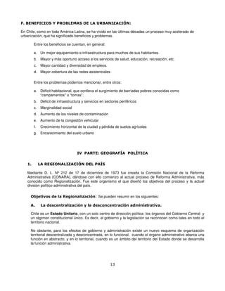 F. BENEFICIOS Y PROBLEMAS DE LA URBANIZACIÓN:

En Chile, como en toda América Latina, se ha vivido en las últimas décadas un proceso muy acelerado de
urbanización, que ha significado beneficios y problemas.

        Entre los beneficios se cuentan, en general:

        a. Un mejor equipamiento e infraestructura para muchos de sus habitantes.
        b. Mayor y más oportuno acceso a los servicios de salud, educación, recreación, etc.
        c.   Mayor cantidad y diversidad de empleos.
        d. Mayor cobertura de las redes asistenciales

        Entre los problemas podemos mencionar, entre otros:

        a. Déficit habitacional, que conlleva el surgimiento de barriadas pobres conocidas como
           “campamentos” o “tomas”.
        b. Déficit de infraestructura y servicios en sectores periféricos
        c.   Marginalidad social
        d. Aumento de los niveles de contaminación
        e. Aumento de la congestión vehicular
        f.   Crecimiento horizontal de la ciudad y pérdida de suelos agrícolas
        g. Encarecimiento del suelo urbano




                                   IV PARTE: GEOGRAFÍA POLÍTICA


   1.        LA REGIONALIZACIÓN DEL PAÍS

   Mediante D. L. Nº 212 de 17 de diciembre de 1973 fue creada la Comisión Nacional de la Reforma
   Administrativa (CONARA), dándose con ello comienzo al actual proceso de Reforma Administrativa, más
   conocido como Regionalización. Fue este organismo el que diseñó los objetivos del proceso y la actual
   división político-administrativa del país.


     Objetivos de la Regionalización: Se pueden resumir en los siguientes:

     A.       La descentralización y la desconcentración administrativa.

     Chile es un Estado Unitario, con un solo centro de dirección política -los órganos del Gobierno Central- y
     un régimen constitucional único. Es decir, el gobierno y la legislación se reconocen como tales en todo el
     territorio nacional.

     No obstante, para los efectos de gobierno y administración existe un nuevo esquema de organización
     territorial descentralizada y desconcentrada, en lo funcional, cuando el órgano administrativo abarca una
     función en abstracto, y en lo territorial, cuando es un ámbito del territorio del Estado donde se desarrolla
     la función administrativa.




                                                        13
 