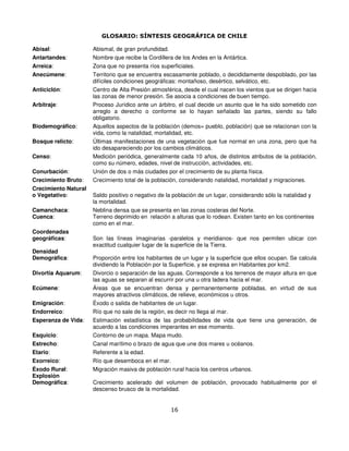 GLOSARIO: SÍNTESIS GEOGRÁFICA DE CHILE

Abisal:               Abismal, de gran profundidad.
Antartandes:          Nombre que recibe la Cordillera de los Andes en la Antártica.
Arreica:              Zona que no presenta ríos superficiales.
Anecúmene:            Territorio que se encuentra escasamente poblado, o decididamente despoblado, por las
                      difíciles condiciones geográficas: montañoso, desértico, selvático, etc.
Anticiclón:           Centro de Alta Presión atmosférica, desde el cual nacen los vientos que se dirigen hacia
                      las zonas de menor presión. Se asocia a condiciones de buen tiempo.
Arbitraje:            Proceso Jurídico ante un árbitro, el cual decide un asunto que le ha sido sometido con
                      arreglo a derecho o conforme se lo hayan señalado las partes, siendo su fallo
                      obligatorio.
Biodemográfico:       Aquellos aspectos de la población (demos= pueblo, población) que se relacionan con la
                      vida, como la natalidad, mortalidad, etc.
Bosque relicto:       Últimas manifestaciones de una vegetación que fue normal en una zona, pero que ha
                      ido desapareciendo por los cambios climáticos.
Censo:                Medición periódica, generalmente cada 10 años, de distintos atributos de la población,
                      como su número, edades, nivel de instrucción, actividades, etc.
Conurbación:          Unión de dos o más ciudades por el crecimiento de su planta física.
Crecimiento Bruto:    Crecimiento total de la población, considerando natalidad, mortalidad y migraciones.
Crecimiento Natural
o Vegetativo:         Saldo positivo o negativo de la población de un lugar, considerando sólo la natalidad y
                      la mortalidad.
Camanchaca:           Neblina densa que se presenta en las zonas costeras del Norte.
Cuenca:               Terreno deprimido en relación a alturas que lo rodean. Existen tanto en los continentes
                      como en el mar.
Coordenadas
geográficas:          Son las líneas imaginarias -paralelos y meridianos- que nos permiten ubicar con
                      exactitud cualquier lugar de la superficie de la Tierra.
Densidad
Demográfica:          Proporción entre los habitantes de un lugar y la superficie que ellos ocupan. Se calcula
                      dividiendo la Población por la Superficie, y se expresa en Habitantes por km2.
Divortia Aquarum:     Divorcio o separación de las aguas. Corresponde a los terrenos de mayor altura en que
                      las aguas se separan al escurrir por una u otra ladera hacia el mar.
Ecúmene:              Áreas que se encuentran densa y permanentemente pobladas, en virtud de sus
                      mayores atractivos climáticos, de relieve, económicos u otros.
Emigración:           Éxodo o salida de habitantes de un lugar.
Endorreico:           Río que no sale de la región, es decir no llega al mar.
Esperanza de Vida:    Estimación estadística de las probabilidades de vida que tiene una generación, de
                      acuerdo a las condiciones imperantes en ese momento.
Esquicio:             Contorno de un mapa. Mapa mudo.
Estrecho:             Canal marítimo o brazo de agua que une dos mares u océanos.
Etario:               Referente a la edad.
Exorreico:            Río que desemboca en el mar.
Éxodo Rural:          Migración masiva de población rural hacia los centros urbanos.
Explosión
Demográfica:          Crecimiento acelerado del volumen de población, provocado habitualmente por el
                      descenso brusco de la mortalidad.


                                                    16
 