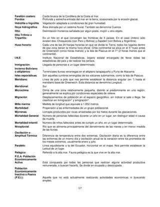 Farellón costero:        Caída brusca de la Cordillera de la Costa al mar.
Fiordos:                 Profunda y estrecha entrada del mar en la tierra, ocasionada por la erosión glacial.
Hidrófila o higrófila:   Vegetación adaptada a condiciones de gran humedad.
Hoya hidrográfica:       Área drenada por un sistema fluvial. También se denomina Cuenca.
Hito:                    Delimitación fronteriza señalada por algún poste, mojón u otro objeto.
Hito Trifinio o
Tripartito:              Es un hito en el que convergen las fronteras de 3 países. En el caso chileno sólo
                         existen dos: Choquecota (con Perú y Bolivia) y Zapaleri (con Bolivia y Argentina).
Huso horario:            Cada una de las 24 franjas horarias en que se divide la Tierra; todos los lugares dentro
                         de esa zona tienen la misma hora oficial. Chile continental se sitúa en el 5° huso antes
                         de Greenwich (cinco horas menos) y la Isla de Pascua en el 7° (2 horas menos que el
                         continental).
I.N.E:                   Instituto Nacional de Estadísticas, órgano estatal encargado de llevar todas las
                         estadísticas del país y de realizar los censos.
Inmigración:             Llegada de personas a un lugar determinado.
Invierno Boliviano
o altiplánico:           Torrenciales lluvias veraniegas en el altiplano tarapaqueño y Puna de Atacama.
Islas esporádicas:       Son aquellas cumbres emergidas de los volcanes submarinos, como la Isla de Pascua.
Meridiano:               Línea de polo a polo que nos permite establecer la distancia angular (en ° hasta el
                                                                                                   )
                         meridiano base de Greenwich. Esta distancia se denomina Longitud.
Meridional:              Sur
Microclima:              Clima de una zona relativamente pequeña, distinto al predominante en una región;
                         generalmente se explica por condiciones especiales de relieve.
Migración:               Desplazamientos de población en el espacio geográfico, sin indicar si sale o llega. Se
                         clasifican en Inmigración* y emigración*.
Milla marina:            Medida de longitud que equivale a 1.852 metros.
Morbilidad:              Propensión a las enfermedades de un grupo poblacional.
Morrenas:                Lomajes producidos por rocas arrastradas por los hielos durante las glaciaciones.
Mortalidad General:      Número de personas fallecidas durante un año en un lugar, sin distinguir edad ni causa
                         de muerte.
Mortalidad Infantil:     Número de niños fallecidos antes de cumplir un año, en un lugar determinado.
Nivopluvial:             Río que se alimenta principalmente del derretimiento de las nieves y en menor medida
                         de las lluvias.
Oscilación o
Amplitud Térmica:        Diferencia de temperatura entre dos extremas. Oscilación diaria es la diferencia entre
                         las extremas de un mismo día y oscilación anual es la variación entre los promedios de
                         los meses extremos, usualmente enero y julio.
Paralelo:                Línea equidistante a la del Ecuador, horizontal en el mapa. Nos permite establecer la
                         Latitud de un lugar.
Pelágico:                Referido a la alta mar. Fauna pelágica es la que vive en la alta mar.
P.E.A. Población
Económicamente
Activa                   Está compuesta por todas las personas que realizan alguna actividad productiva
                         remunerada, o buscan hacerlo. Se divide en ocupada y desocupada.
Población
Económicamente
Inactiva o Pasiva
(P.E.I.):                Aquella que no está actualmente realizando actividades económicas ni buscando
                         empleo.

                                                        17
 