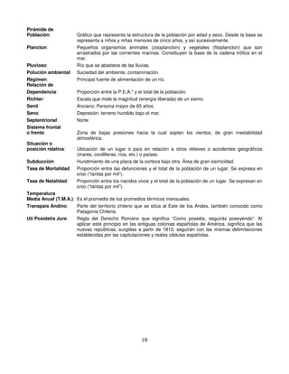 Pirámide de
Población:            Gráfico que representa la estructura de la población por edad y sexo. Desde la base se
                      representa a niños y niñas menores de cinco años, y así sucesivamente.
Plancton:             Pequeños organismos animales (zooplancton) y vegetales (fitoplancton) que son
                      arrastrados por las corrientes marinas. Constituyen la base de la cadena trófica en el
                      mar.
Pluvioso:             Río que se abastece de las lluvias.
Polución ambiental:   Suciedad del ambiente, contaminación.
Régimen:              Principal fuente de alimentación de un río.
Relación de
Dependencia:          Proporción entre la P.E.A.* y el total de la población.
Richter:              Escala que mide la magnitud (energía liberada) de un sismo.
Senil:                Anciano; Persona mayor de 65 años.
Seno:                 Depresión, terreno hundido bajo el mar.
Septentrional:        Norte
Sistema frontal
o frente:             Zona de bajas presiones hacia la cual soplan los vientos; de gran inestabilidad
                      atmosférica.
Situación o
posición relativa:    Ubicación de un lugar o país en relación a otros relieves o accidentes geográficos
                      (mares, cordilleras, ríos, etc.) o países.
Subducción:           Hundimiento de una placa de la corteza bajo otra. Área de gran sismicidad.
Tasa de Mortalidad:   Proporción entre las defunciones y el total de la población de un lugar. Se expresa en
                      o/oo (“tantas por mil”).
Tasa de Natalidad:    Proporción entre los nacidos vivos y el total de la población de un lugar. Se expresan en
                      o/oo (“tantas por mil”).
Temperatura
Media Anual (T.M.A.): Es el promedio de los promedios térmicos mensuales.
Transpaís Andino:     Parte del territorio chileno que se sitúa al Este de los Andes, también conocido como
                      Patagonia Chilena.
Uti Posidetis Jure:   Regla del Derecho Romano que significa “Como poseéis, seguirás poseyendo”. Al
                      aplicar este principio en las antiguas colonias españolas de América, significa que las
                      nuevas repúblicas, surgidas a partir de 1810, seguirán con las mismas delimitaciones
                      establecidas por las capitulaciones y reales cédulas españolas.




                                                      18
 