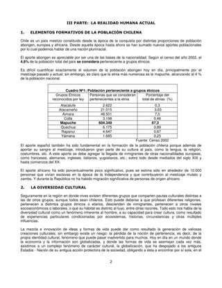 III PARTE: LA REALIDAD HUMANA ACTUAL

1.    ELEMENTOS FORMATIVOS DE LA POBLACIÓN CHILENA

Chile es un país mestizo constituido desde la época de la conquista por distintas proporciones de población
aborigen, europea y africana. Desde aquella época hasta ahora se han sumado nuevos aportes poblacionales
por lo cual podemos hablar de una nación plurirracial.

El aporte aborigen es apreciable por ser una de las bases de la nacionalidad. Según el censo del año 2002, el
4,6% de la población total del país se considera perteneciente a grupos étnicos.

Es difícil cuantificar exactamente el volumen de la población aborigen hoy en día, principalmente por el
mestizaje pasado y actual; sin embargo, es claro que la etnia más numerosa es la mapuche, alcanzando al 4 %
de la población nacional.


                          Cuadro Nº1: Población perteneciente a grupos étnicos
                     Grupos Étnicos    Personas que se consideran      Porcentaje del
                   reconocidos por ley pertenecientes a la etnia    total de etnias (%)
                         Alacalufe                2.622                         0,3
                        Atacameño                21.015                        3,03
                          Aimara                 48.501                         7,0
                           Colla                  3.198                        0,46
                         Mapuche                604.349                       87,3
                         Quechua                  6.175                        0,89
                         Rapanui                  4.647                        0,67
                         Yámana                   1.685                        0,25
                                                                     Fuente: Censo 2002
El aporte español también ha sido fundamental en la formación de la población chilena porque además de
aportar su sangre al mestizaje, introdujeron gran parte de su cultura al país, como la lengua, la religión,
costumbres, etc. A este aporte se debe agregar la llegada de inmigrantes de otras nacionalidades europeas,
como franceses, alemanes, ingleses, italianos, yugoslavos, etc.; sobre todo desde mediados del siglo XIX y
hasta comienzos del XX.

El aporte africano ha sido porcentualmente poco significativo, pues se estima sólo en alrededor de 10.000
personas que vivían esclavas en la época de la Independencia y que contribuyeron al mestizaje mulato y
zambo. Y durante la República no ha habido migración significativa de personas de origen africano.

2.    LA DIVERSIDAD CULTURAL

Seguramente en la región en donde vives existen diferentes grupos que comparten pautas culturales distintas a
las de otros grupos, aunque todos sean chilenos. Esto puede deberse a que profesan diferentes religiones,
pertenecen a distintos grupos étnicos o etarios, descienden de inmigrantes, pertenecen a otros niveles
socioeconómicos o laborales, o que su hábitat es distinto al tuyo, entre otras razones. Todo esto nos habla de la
diversidad cultural como un fenómeno inherente al hombre, a su capacidad para crear cultura, como resultado
de experiencias particulares condicionadas por ecosistemas, historias, circunstancias y otras múltiples
influencias.

La mezcla e innovación de ideas y formas de vida puede dar como resultado la generación de valiosas
creaciones culturales; sin embargo existe un riesgo: la pérdida de la noción de pertenencia, es decir, de la
propia identidad cultural, fenómeno que puede pasar inadvertido para muchos. Hoy en día en un mundo donde
la economía y la información son globalizadas, y donde las formas de vida se asemejan cada vez más,
asistimos a un complejo fenómeno de carácter cultural, la globalización, que ha despojado a los antiguos
Estados - Nación de su antigua acción protectora de la sociedad, obligando a ésta a encontrar por sí sola, en el


                                                       2
 