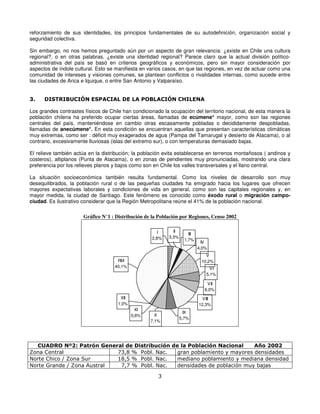 reforzamiento de sus identidades, los principios fundamentales de su autodefinición, organización social y
seguridad colectiva.

Sin embargo, no nos hemos preguntado aún por un aspecto de gran relevancia: ¿existe en Chile una cultura
regional?, o en otras palabras, ¿existe una identidad regional? Parece claro que la actual división político-
administrativa del país se basó en criterios geográficos y económicos, pero sin mayor consideración por
aspectos de índole cultural. Esto se manifiesta en varios casos, en que las regiones, en vez de actuar como una
comunidad de intereses y visiones comunes, se plantean conflictos o rivalidades internas, como sucede entre
las ciudades de Arica e Iquique, o entre San Antonio y Valparaíso.


3.    DISTRIBUCIÓN ESPACIAL DE LA POBLACIÓN CHILENA

Los grandes contrastes físicos de Chile han condicionado la ocupación del territorio nacional, de esta manera la
población chilena ha preferido ocupar ciertas áreas, llamadas de ecúmene* mayor, como son las regiones
centrales del país, manteniéndose en cambio otras escasamente pobladas o decididamente despobladas,
llamadas de anecúmene*. En esta condición se encuentran aquellas que presentan características climáticas
muy extremas, como ser : déficit muy exagerados de agua (Pampa del Tamarugal y desierto de Atacama), o al
contrario, excesivamente lluviosas (islas del extremo sur), o con temperaturas demasiado bajas.

El relieve también actúa en la distribución; la población evita establecerse en terrenos montañosos ( andinos y
costeros), altiplanos (Punta de Atacama), o en zonas de pendientes muy pronunciadas, mostrando una clara
preferencia por los relieves planos y bajos como son en Chile los valles transversales y el llano central.

La situación socioeconómica también resulta fundamental. Como los niveles de desarrollo son muy
desequilibrados, la población rural o de las pequeñas ciudades ha emigrado hacia los lugares que ofrecen
mayores expectativas laborales y condiciones de vida en general, como son las capitales regionales y, en
mayor medida, la ciudad de Santiago. Este fenómeno es conocido como éxodo rural o migración campo-
ciudad. Es ilustrativo considerar que la Región Metropolitana reúne el 41% de la población nacional.

                       Gráfico N°1 : Distribución de la Población por Regiones, Censo 2002

                                                        I     II
                                                                       III
                                                     2,8%   3,3%
                                                                     1,7%
                                                                               IV
                                                                             4,0%
                                                                                V
                                     RM                                       10,2%
                                    40,1%                                         VI
                                                                                5,1%

                                                                                 VII
                                                                                6,0%
                                       XII                                     VIII
                                      1,0%                                   12,3%
                                               XI
                                                                     IX
                                             0,6%     X
                                                                   5,7%
                                                    7,1%




  CUADRO Nº2: Patrón General de Distribución de la Población Nacional     Año 2002
Zona Central                73,8 % Pobl. Nac.  gran poblamiento y mayores densidades
Norte Chico / Zona Sur      18,5 % Pobl. Nac.  mediano poblamiento y mediana densidad
Norte Grande / Zona Austral  7,7 % Pobl. Nac.  densidades de población muy bajas

                                                       3
 