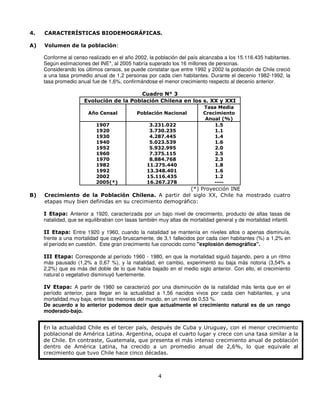 4.   CARACTERÍSTICAS BIODEMOGRÁFICAS.

A)   Volumen de la población:

     Conforme al censo realizado en el año 2002, la población del país alcanzaba a los 15.116.435 habitantes.
     Según estimaciones del INE*, al 2005 habría superado los 16 millones de personas.
     Considerando los últimos censos, se puede constatar que entre 1992 y 2002 la población de Chile creció
     a una tasa promedio anual de 1,2 personas por cada cien habitantes. Durante el decenio 1982-1992, la
     tasa promedio anual fue de 1,6%, confirmándose el menor crecimiento respecto al decenio anterior.

                                          Cuadro N° 3
                      Evolución de la Población Chilena en los s. XX y XXI
                                                                         Tasa Media
                        Año Censal           Población Nacional          Crecimiento
                                                                          Anual (%)
                           1907                   3.231.022                  1.5
                           1920                   3.730.235                  1.1
                           1930                   4.287.445                  1.4
                           1940                   5.023.539                  1.6
                           1952                   5.932.995                  2.0
                           1960                   7.375.115                  2.5
                           1970                   8.884.768                  2.3
                           1982                  11.275.440                  1.8
                           1992                  13.348.401                  1.6
                           2002                  15.116.435                  1.2
                           2005(*)               16.267.278                  ----
                                                          (*) Proyección INE
B)   Crecimiento de la Población Chilena. A partir del siglo XX, Chile ha mostrado cuatro
     etapas muy bien definidas en su crecimiento demográfico:

     I Etapa: Anterior a 1920, caracterizada por un bajo nivel de crecimiento, producto de altas tasas de
     natalidad, que se equilibraban con tasas también muy altas de mortalidad general y de mortalidad infantil.

     II Etapa: Entre 1920 y 1960, cuando la natalidad se mantenía en niveles altos o apenas disminuía,
     frente a una mortalidad que cayó bruscamente, de 3,1 fallecidos por cada cien habitantes (%) a 1,2% en
     el período en cuestión. Este gran crecimiento fue conocido como "explosión demográfica".

     III Etapa: Corresponde al período 1960 - 1980, en que la mortalidad siguió bajando, pero a un ritmo
     más pausado (1,2% a 0,67 %), y la natalidad, en cambio, experimentó su baja más notoria (3,54% a
     2,2%) que es más del doble de lo que había bajado en el medio siglo anterior. Con ello, el crecimiento
     natural o vegetativo disminuyó fuertemente.

     IV Etapa: A partir de 1980 se caracterizó por una disminución de la natalidad más lenta que en el
     período anterior, para llegar en la actualidad a 1,56 nacidos vivos por cada cien habitantes, y una
     mortalidad muy baja, entre las menores del mundo, en un nivel de 0,53 %.
     De acuerdo a lo anterior podemos decir que actualmente el crecimiento natural es de un rango
     moderado-bajo.


     En la actualidad Chile es el tercer país, después de Cuba y Uruguay, con el menor crecimiento
     poblacional de América Latina. Argentina, ocupa el cuarto lugar y crece con una tasa similar a la
     de Chile. En contraste, Guatemala, que presenta el más intenso crecimiento anual de población
     dentro de América Latina, ha crecido a un promedio anual de 2,6%, lo que equivale al
     crecimiento que tuvo Chile hace cinco décadas.



                                                      4
 
