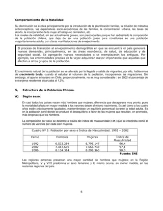 Comportamiento de la Natalidad

Su disminución se explica principalmente por la introducción de la planificación familiar, la difusión de métodos
anticonceptivos, las expectativas socio-económicas de las familias, la concentración urbana, las tasas de
aborto, la incorporación de la mujer al trabajo no doméstico, etc.
Los niveles de natalidad, sin ser actualmente graves, son preocupantes porque han rediseñado la composición
de la población chilena, que deja de ser una población joven para constituirse en una población
mayoritariamente adulta, con claras manifestaciones de envejecimiento.

  El proceso de transición al envejecimiento demográfico en que se encuentra el país generará
  nuevas demandas, principalmente, en las áreas económica, de salud, de educación y de
  seguridad social. Se agregarán nuevas necesidades o se reemplazarán las antiguas. Por
  ejemplo, las enfermedades propias de la vejez adquirirán mayor importancia que aquellas que
  afectan a otros grupos de la población.


El crecimiento natural de la población se ve alterado por la llegada o salida de migrantes, por ello, hablaremos
de crecimiento bruto, cuando al estudiar el volumen de la población, incorporemos las migraciones. Sin
embargo, el aporte extranjero en Chile, proporcionalmente, no es muy considerable : en 2002 el porcentaje de
extranjeros residentes alcanzaba al 1,2%.


5.    Estructura de la Población Chilena.

A)    Según sexo:

      En casi todos los países nacen más hombres que mujeres, diferencia que desaparece muy pronto, pues
      la mortalidad afecta en mayor medida a los varones desde el mismo nacimiento. Es así como a los cuatro
      años están prácticamente igualados, manteniéndose un equilibrio porcentual durante la edad adulta. Es
      en la población senil donde se produce el desequilibrio a favor de las mujeres que resultan, en promedio,
      más longevas que los hombres.

      La composición por sexo se describe a través del índice de masculinidad (I.M.) que se interpreta como el
      número de varones por cada cien mujeres.

              Cuadro Nº 5: Población por sexo e Índice de Masculinidad. 1992 – 2002

             Censo                 Hombres                   Mujeres                 Índice de
                                                                                    Masculinidad
              1992                6.533.254                 6.795.147                  96,4
              2002                7.447.695                 7.668.740                  97,1
              2006                8.134.314                 8.298.360                  98,0
                                                                                       Fuente: INE

      Las regiones extremas presentan una mayor cantidad de hombres que mujeres; en la Región
      Metropolitana, V y VIII predomina el sexo femenino y lo mismo ocurre, en menor medida, en las
      restantes regiones del país.




                                                       6
 
