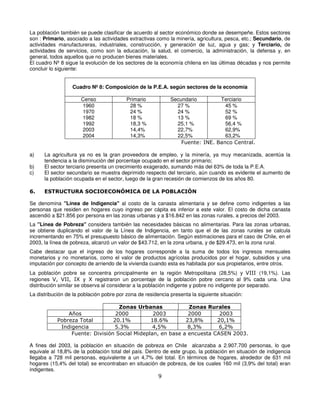 La población también se puede clasificar de acuerdo al sector económico donde se desempeñe. Estos sectores
son : Primario, asociado a las actividades extractivas como la minería, agricultura, pesca, etc.; Secundario, de
actividades manufactureras, industriales, construcción, y generación de luz, agua y gas; y Terciario, de
actividades de servicios, como son la educación, la salud, el comercio, la administración, la defensa y, en
general, todos aquellos que no producen bienes materiales.
El cuadro Nº 8 sigue la evolución de los sectores de la economía chilena en las últimas décadas y nos permite
concluir lo siguiente:


                  Cuadro Nº 8: Composición de la P.E.A. según sectores de la economía

                      Censo               Primario           Secundario        Terciario
                      1960                 28 %                27 %              45 %
                      1970                 24 %                24 %              52 %
                      1982                 18 %                13 %              69 %
                      1992                 18,3 %              25,1 %            56,4 %
                      2003                 14,4%               22,7%             62,9%
                      2004                 14,3%               22,5%             63,2%
                                                                 Fuente: INE. Banco Central.

a)    La agricultura ya no es la gran proveedora de empleo, y la minería, ya muy mecanizada, acentúa la
      tendencia a la disminución del porcentaje ocupado en el sector primario;
b)    El sector terciario presenta un crecimiento exagerado, sumando más del 63% de toda la P.E.A.
c)    El sector secundario se muestra deprimido respecto del terciario, aún cuando es evidente el aumento de
      la población ocupada en el sector, luego de la gran recesión de comienzos de los años 80.

6.    ESTRUCTURA SOCIOECONÓMICA DE LA POBLACIÓN

Se denomina "Línea de Indigencia" al costo de la canasta alimentaria y se define como indigentes a las
personas que residen en hogares cuyo ingreso per cápita es inferior a este valor. El costo de dicha canasta
ascendió a $21.856 por persona en las zonas urbanas y a $16.842 en las zonas rurales, a precios del 2003.
La "Línea de Pobreza" considera también las necesidades básicas no alimentarias. Para las zonas urbanas,
se obtiene duplicando el valor de la Línea de Indigencia, en tanto que el de las zonas rurales se calcula
incrementando en 75% el presupuesto básico de alimentación. Según estimaciones para el caso de Chile, en el
2003, la línea de pobreza, alcanzó un valor de $43.712, en la zona urbana, y de $29.473, en la zona rural.
Cabe destacar que el ingreso de los hogares corresponde a la suma de todos los ingresos mensuales
monetarios y no monetarios, como el valor de productos agrícolas producidos por el hogar, subsidios y una
imputación por concepto de arriendo de la vivienda cuando esta es habitada por sus propietarios, entre otros.
La población pobre se concentra principalmente en la región Metropolitana (28,5%) y VIII (19,1%). Las
regiones V, VII, IX y X registraron un porcentaje de la población pobre cercano al 9% cada una. Una
distribución similar se observa al considerar a la población indigente y pobre no indigente por separado.
La distribución de la población pobre por zona de residencia presenta la siguiente situación:

                                   Zonas Urbanas             Zonas Rurales
                Años              2000          2003         2000       2003
            Pobreza Total        20.1%         18.6%        23,8%      20,1%
             Indigencia           5.3%          4,5%         8,3%       6,2%
                 Fuente: División Social Mideplan, en base a encuesta CASEN 2003.

A fines del 2003, la población en situación de pobreza en Chile alcanzaba a 2.907.700 personas, lo que
equivale al 18,8% de la población total del país. Dentro de este grupo, la población en situación de indigencia
llegaba a 728 mil personas, equivalente a un 4,7% del total. En términos de hogares, alrededor de 631 mil
hogares (15,4% del total) se encontraban en situación de pobreza, de los cuales 160 mil (3,9% del total) eran
indigentes.
                                                       9
 