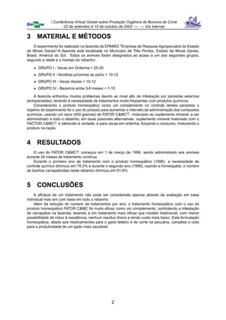 I Conferência Virtual Global sobre Produção Orgânica de Bovinos de Corte
                     02 de setembro à 15 de outubro de 2002 — — Via Internet

3    MATERIAL E MÉTODOS
   O experimento foi realizado na fazenda da EPAMIG "Empresa de Pesquisa Agropecuária do Estado
de Minas Gerais"-A fazenda está localizada no Município de Três Pontas, Estado de Minas Gerais,
Brasil, América do Sul. Todos os animais foram designados ao acaso a um dos seguintes grupos,
segundo a idade e o manejo do rebanho:

    • GRUPO I - Vacas em Ordenha = 25-30
    • GRUPO II - Novilhas próximas ao parto = 10-12
    • GRUPO III - Vacas Vazias = 10-12
    • GRUPO IV - Bezerros entre 3-6 meses = 7-10

    A fazenda enfrentou muitos problemas devido ao nível alto de infestação por parasitas externos
(ectoparasitas), levando à necessidade de tratamentos muito freqüentes com produtos químicos.
    Considerando o produto homeopático como um complemento no controle destes parasitas o
objetivo do experimento foi o uso do produto para aumentar o intervalo da administração dos compostos
químicos, usando um saco (400 gramas) de FATOR C&MC c , misturado ao suplemento mineral, a ser
administrado a todo o rebanho, em duas possíveis alternativas: suplemento mineral misturado com o
FACTOR C&MC c e oferecido à vontade, e para vacas em ordenha, forçando o consumo, misturando o
produto na ração.



4    RESULTADOS
    O uso do FATOR C&MC c começou em 1 de março de 1998, sendo administrado aos animais
durante 24 meses de tratamento continuo.
    Durante o primeiro ano de tratamento com o produto homeopático (1998), a necessidade de
controle químico diminuiu em 79.2% e durante o segundo ano (1999), usando a homeopatia, o número
de banhos carrapaticidas neste rebanho diminuiu em 91.6%.



5    CONCLUSÕES
    A eﬁcácia de um tratamento não pode ser considerada apenas através da avaliação em base
individual mas sim com base em todo o rebanho.
    Além da redução do número de tratamentos por ano, o tratamento homeopático com o uso do
produto homeopático FATOR C&MC foi muito eﬁcaz como um complemento, controlando a infestação
de carrapatos na fazenda, levando a um tratamento mais eﬁcaz que modelo tradicional, com menor
possibilidade de induz à resistência, nenhum resíduo tóxico e tendo custo mais baixo. Esta formulação
homeopática, aliada aos medicamentos para o gado leiteiro e de corte na pecuária, completa o ciclo
para a produtividade de um gado mais saudável.




                                                 2
 