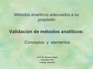 Métodos analíticos adecuados a su
             propósito

Validación de métodos analíticos:

       Conceptos y elementos


             Prof. Dr. Bertram Nagel
                 Consultor PTB
               Leipzig, Alemania
                                       1
 