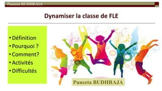 Puneeta BUDHRAJA
Dynamiser la classe de FLE
•Définition
•Pourquoi ?
•Comment?
•Activités
•Difficultés
Puneeta BUDHRAJA
 