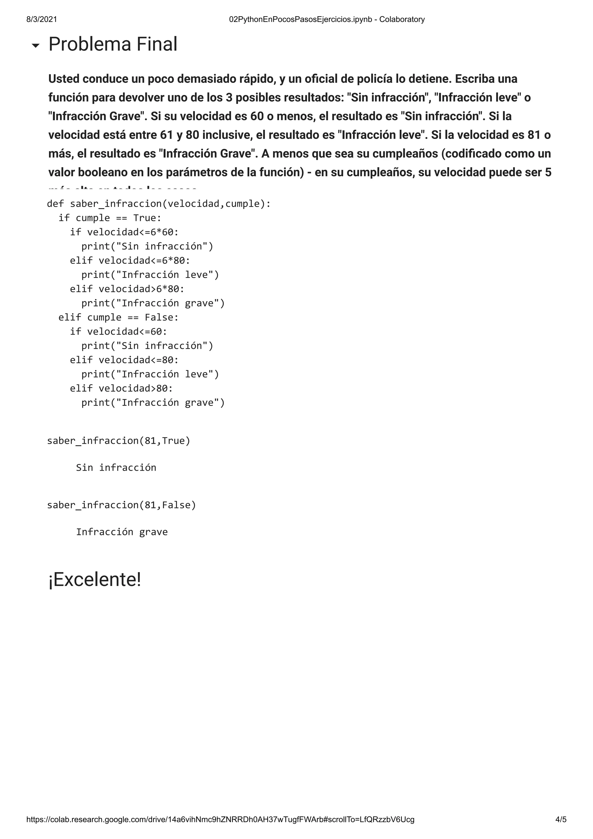 8/3/2021 02PythonEnPocosPasosEjercicios.ipynb - Colaboratory
https://colab.research.google.com/drive/14a6vihNmc9hZNRRDh0AH37wTugfFWArb#scrollTo=LfQRzzbV6Ucg 4/5
Usted conduce un poco demasiado rápido, y un o cial de policía lo detiene. Escriba una
función para devolver uno de los 3 posibles resultados: "Sin infracción", "Infracción leve" o
"Infracción Grave". Si su velocidad es 60 o menos, el resultado es "Sin infracción". Si la
velocidad está entre 61 y 80 inclusive, el resultado es "Infracción leve". Si la velocidad es 81 o
más, el resultado es "Infracción Grave". A menos que sea su cumpleaños (codi cado como un
valor booleano en los parámetros de la función) - en su cumpleaños, su velocidad puede ser 5
más alta en todos los casos.
Problema Final
def saber_infraccion(velocidad,cumple):
if cumple == True:
if velocidad<=6*60:
print("Sin infracción")
elif velocidad<=6*80:
print("Infracción leve")
elif velocidad>6*80:
print("Infracción grave")
elif cumple == False:
if velocidad<=60:
print("Sin infracción")
elif velocidad<=80:
print("Infracción leve")
elif velocidad>80:
print("Infracción grave")
saber_infraccion(81,True)
Sin infracción
saber_infraccion(81,False)
Infracción grave
¡Excelente!
 