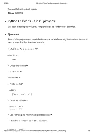 8/3/2021 02PythonEnPocosPasosEjercicios.ipynb - Colaboratory
https://colab.research.google.com/drive/14a6vihNmc9hZNRRDh0AH37wTugfFWArb#scrollTo=LfQRzzbV6Ucg 1/5
Alumno: Molina Soto, Lesli Lisbeth
Código: 15200132
Este es un ejercicio para evaluar su comprensión de los Fundamentos de Python.
Python En Pocos Pasos: Ejercicios
Responda las preguntas o complete las tareas que se detallan en negrita a continuación, use el
método especí co descrito, si corresponde.
Ejercicios
** ¿Cuánto es 7 a la potencia de 4?**
print (7**4)
2401
** Divida esta cadena:**
s = "Hola que tal"
*en una lista. *
s= "Hola que tal"
s.split()
['Hola', 'que', 'tal']
** Dadas las variables:**
planeta = "Tierra"
diametro = 12742
** Use .format() para imprimir la siguiente cadena: **
El diámetro de la Tierra es de 12742 kilómetros.
planeta = "Tierra"
 