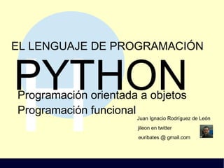 H
EL LENGUAJE DE PROGRAMACIÓN
PYTHON
Juan Ignacio Rodríguez de León
jileon en twitter
euribates @ gmail.com
Programación orientada a objetos
Programación funcional
 