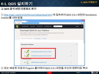 II. QGIS 다뤄보기

II-1. QGIS 설치하기
 QGIS 공식 버전 다운로드 하기

① http://qgis.org/en/site/forusers/download.html 에 접속하여 QGIS 2.0.1 버전의 Standalone
Installer를 내려 받음

② 또는 배포된 자료의 Program 폴더에서 QGIS 2.0.1 버젼을 자신의 컴퓨터로 복사
오픈소스GIS교육 - 안양대학교

10

박희구(hgpark@gaia3d.com)

 