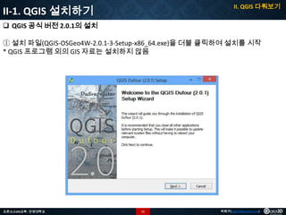 II. QGIS 다뤄보기

II-1. QGIS 설치하기
 QGIS 공식 버전 2.0.1의 설치

① 설치 파일(QGIS-OSGeo4W-2.0.1-3-Setup-x86_64.exe)을 더블 클릭하여 설치를 시작
* QGIS 프로그램 외의 GIS 자료는 설치하지 않음

오픈소스GIS교육 - 안양대학교

11

박희구(hgpark@gaia3d.com)

 