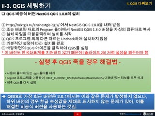II. QGIS 다뤄보기

II-3. QGIS 세팅하기
 QGIS 비공식 버젼 NextGIS QGIS 1.8.0의 설치

① http://nextgis.ru/en/nextgis-qgis/ 에서 NextGIS QGIS 1.8.0을 내려 받음
② 또는 배포된 자료의 Program 폴더에서 NextGIS QGIS 1.8.0 버젼을 자신의 컴퓨터로 복사
③ 설치 파일을 더블클릭하여 설치를 시작
④ QGIS 프로그램 외의 다른 자료는 Uncheck하여 설치하지 않음
⑤ 기본적인 설정에 따라 설치를 완료
⑥ 바탕화면의 QGIS 아이콘을 클릭하여 QGIS를 실행
* 이 버전도 한국좌표계를 지원하지 않기 때문에 [슬라이드 20] 처럼 설정을 해주어야 함

- 실행 후 QGIS 죽을 경우 해결법 • 사용자 폴더에 있는 .qgis 폴더를 제거
• Regedit 프로그램을 이용하여, HKEY_CURRENT_USERSoftwareQuantumGIS 아래에 있는 정보를 모두 삭제
• 이후 QGIS를 다시 실행

 QGIS의 가장 최근 버젼은 2.0.1에서는 이와 같은 문제가 발생하지 않으나,
하위 버전의 경우 한글 속성값을 제대로 표시하지 않는 문제가 있어, 이를
해결한 비공식 버젼을 사용하는 것임.
오픈소스GIS교육 - 안양대학교

22

박희구(hgpark@gaia3d.com)

 