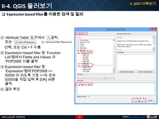 II. QGIS 다뤄보기

II-4. QGIS 둘러보기
 Expression based filter를 이용한 검색 및 질의

① ‘Attribute Table’ 도구에서
또는


클릭,

선택, 또는 Citl + F 누름
② Expression based filter 창 ‘Function
List’탭에서 Fields and Values 의
‘POP2008’ 더블 클릭
③ Expression based filter 창
‘Expression’탭에 POP2008 >=
50000 이 되도록 기호 >=와 숫자
50000을 직접 입력 후 [OK] 버튼
클릭
④ 결과 확인

오픈소스GIS교육 - 안양대학교

34

박희구(hgpark@gaia3d.com)

 