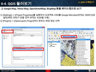 II. QGIS 다뤄보기

II-4. QGIS 둘러보기

 Google Map, Yahoo Map, OpenStreetMap, BingMap 등을 베이스맵으로 쓰기
① [Settings] -> [Project Properties]를 실행하여 프로젝트 CRS를 Google Mercator(EPSG: 900913)로
설정(해당 CRS가 없을 경우 EPSG: 4326을 사용)
② [Plugins] -> [OpenLayers Plugin]에서 원하는 배경 영상 선택

오픈소스GIS교육 - 안양대학교

36

박희구(hgpark@gaia3d.com)

 
