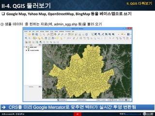 II. QGIS 다뤄보기

II-4. QGIS 둘러보기

 Google Map, Yahoo Map, OpenStreetMap, BingMap 등을 베이스맵으로 쓰기
③ 샘플 데이터 중 원하는 자료(예, admin_sgg.shp 등)을 불러 오기

 CRS를 미리 Google Mercator로 맞추면 벡터가 실시간 투영 변환됨
오픈소스GIS교육 - 안양대학교

37

박희구(hgpark@gaia3d.com)

 