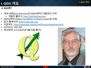 I. QGIS 개요

I. QGIS 개요
 QGIS란?
 게리 셔먼(Gary Sherman)이 2002년부터 개발하기 시작
 개발자 블로그: http://spatialgalaxy.net/
 2007년부터 OSGeo Foundation Incubator project로 선정
 공식 홈페이지: http://www.qgis.org
 다운로드: http://www.qgis.org/en/site/forusers/download.html
 라이선스: GNU GPL
 최신버전: 2.0.1(2013년 9월 10일 출시)

오픈소스GIS교육 - 안양대학교

4

박희구(hgpark@gaia3d.com)

 