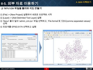 II. QGIS 다뤄보기

II-5. 외부 자료 이용하기
 TXT나 CSV 파일을 불러와 지도 만들기
① [File] -> [New Project] 실행하여 새로운 프로젝트 시작
② [Layer] -> [Add Delimited Text Layer] 실행

③ ‘Seoul’ 폴더 밑의 ‘admin_cnt.csv’ 파일 선택하고, ‘File format’로 ‘CSV(comma separated values)’
선택
④ 좌표계를 EPSG:5174 선택하고 실행

오픈소스GIS교육 - 안양대학교

40

박희구(hgpark@gaia3d.com)

 