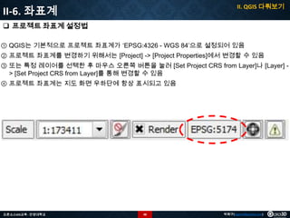 II. QGIS 다뤄보기

II-6. 좌표계
 프로젝트 좌표계 설정법

① QGIS는 기본적으로 프로젝트 좌표계가 ‘EPSG:4326 - WGS 84’으로 설정되어 있음
② 프로젝트 좌표계를 변경하기 위해서는 [Project] -> [Project Properties]에서 변경할 수 있음
③ 또는 특정 레이어를 선택한 후 마우스 오른쪽 버튼을 눌러 [Set Project CRS from Layer]나 [Layer] > [Set Project CRS from Layer]를 통해 변경할 수 있음
④ 프로젝트 좌표계는 지도 화면 우하단에 항상 표시되고 있음

오픈소스GIS교육 - 안양대학교

48

박희구(hgpark@gaia3d.com)

 