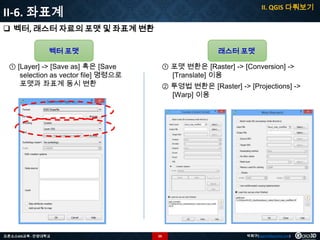 II. QGIS 다뤄보기

II-6. 좌표계
 벡터, 래스터 자료의 포맷 및 좌표계 변환
벡터 포맷

① [Layer] -> [Save as] 혹은 [Save
selection as vector file] 명령으로
포맷과 좌표계 동시 변환

오픈소스GIS교육 - 안양대학교

래스터 포맷

① 포맷 변환은 [Raster] -> [Conversion] ->
[Translate] 이용
② 투영법 변환은 [Raster] -> [Projections] ->
[Warp] 이용

50

박희구(hgpark@gaia3d.com)

 