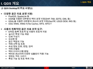 I. QGIS 개요

I. QGIS 개요
 QGIS Desktop의 주요 사양(1)
 다양한 공간 자료 포맷 지원:





PostGIS, SpatiaLite 등
OGR을 이용한 대부분의 벡터 포맷 지원(SHP, TAB, SDTS, GML 등)
GDAL을 이용한 대부분의 래스터 포맷 지원(GeoTiff, USGS DEM, IMG 등)
OGC WMS, WMS-T(Tile Cache), WFS, WFS-T

 사용자 친화적인 공간 자료 조작 도구:













EPSG 등록 좌표계 및 사용자 좌표계 지원
실시간 투영 기능 제공
인쇄 구성기
오버뷰 창
공간 책갈피 기능
객체 선택 및 조회
속성 정보 조회, 편집, 검색
객체 라벨링
벡터 다이어그램 중첩
벡터와 래스터에 다양한 심볼로지 적용 가능
경위도 격자 그리기
측정 기능 및 좌표 독취 기능

오픈소스GIS교육 - 안양대학교

7

박희구(hgpark@gaia3d.com)

 