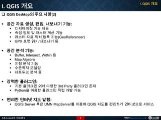 I. QGIS 개요

I. QGIS 개요
 QGIS Desktop의 주요 사양(2)
 공간 자료 생성, 편집, 내보내기 기능:





디지타이징 기능 제공
속성 정보 및 래스터 계산 기능
래스터 자료 위치 등록 기능(GeoReferencer)
GPX 포맷 읽기/내보내기 등

 공간 분석 기능:






Buffer, Intersect, Within 등
Map Algebra
지형 분석 기능
수문학적 모델링
네트워크 분석 등

 강력한 플러그인:

 기본 플러그인 외에 다양한 3rd Party 플러그인 존재
 Python을 이용한 플러그인 직접 개발 가능

 편리한 인터넷 지도 발행:

 QGIS Server 혹은 UMN MapServer를 이용해 QGIS 지도를 편리하게 인터넷으로 서비스

오픈소스GIS교육 - 안양대학교

8

박희구(hgpark@gaia3d.com)

 