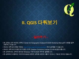 II. QGIS 다뤄보기
- 일러두기 • 본 교재는 미국 하버드 대학교 Center for Geographic Analysis의 QGIS Workshop Manual의 내용을 일부
포함하고 있습니다.
• 하버드 대학교의 해당 자료는 http://maps.cga.harvard.edu/qgis/ 에서 살펴볼 수 있습니다.
• 하버드 대학교의 자료와 본 자료는 모두 Creative Commons License CC-BY-NC을 따릅니다.
• 본 교재에서는 교육의 편의상 Windows 기반의 QGIS 위주로 설명합니다.
• 본 교재에서 사용하는 이미지의 QGIS 버젼은 교육용 버젼과 다를 수 있으나, 기능상 차이는 없습니다.

 