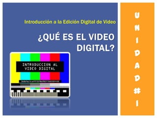 U
Introducción a la Edición Digital de Video
                                             N
      ¿QUÉ ES EL VIDEO                       I
              DIGITAL?
                                             D
                                             A
                                             D
                                             #
                                             1
 