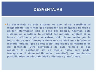 DESVENTAJAS


 La desventaja de este sistema es que, al ser sensibles al
  magnetismo, las cintas que contienen las imágenes tienden a
  perder información con el paso del tiempo. Además, este
  sistema no mantiene la calidad del material original si se
  hacen distintas copias sucesivas, del mismo modo que la
  fotocopia de una fotocopia tiene una calidad muy inferior al
  material original que se fotocopió, impidiendo la masificación
  del contenido. Otra desventaja de este formato es que
  requiere la existencia de un medio físico para poder
  transportar el video (el llamado “cassette”), mermando sus
  posibilidades de adaptabilidad a distintas plataformas.
 
