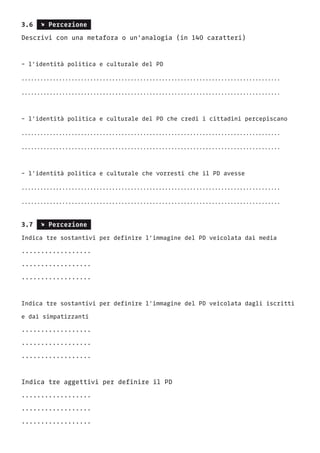 3.6 s Percezione
Descrivi con una metafora o un’analogia (in 140 caratteri)
- l’identità politica e culturale del PD
...................................................................................
...................................................................................
- l’identità politica e culturale del PD che credi i cittadini percepiscano
...................................................................................
...................................................................................
- l’identità politica e culturale che vorresti che il PD avesse
...................................................................................
...................................................................................
3.7 s Percezione
Indica tre sostantivi per definire l’immagine del PD veicolata dai media
..................
..................
..................
Indica tre sostantivi per definire l’immagine del PD veicolata dagli iscritti
e dai simpatizzanti
..................
..................
..................
Indica tre aggettivi per definire il PD
..................
..................
..................
 