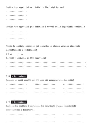 Indica tre aggettivi per definire Pierluigi Bersani
..................
..................
..................
Indica tre aggettivi per definire i membri della Segreteria nazionale
..................
..................
..................
Tutte le notizie promosse nei comunicati stampa vengono riportate
correttamente e fedelmente?
[ ] si		 [ ] no	
Perché? (scrivilo in 140 caratteri)
......................................................................
......................................................................
3.8 s Percezione
Secondo te quali aspetti del PD sono più rappresentati dai media?
..................		 ..................		 ..................	
..................		 ..................		 ..................
..................		 ..................		 ..................
3.9 s Percezione
Quali media trattano i contenuti dei comunicati stampa riportandoli
correttamente e fedelmente?
..................		 ..................		 ..................	
..................		 ..................		 ..................
..................		 ..................		 ..................
 