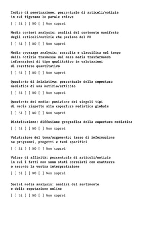 Indice di penetrazione: percentuale di articoli/notizie
in cui figurano le parole chiave
[ ] Si [ ] NO [ ] Non saprei
Media content analysis: analisi del contenuto manifesto
degli articoli/notizie che parlano del PD
[ ] Si [ ] NO [ ] Non saprei
Media coverage analysis: raccolta e classifica nel tempo
delle notizie trasmesse dai mass media trasformando
informazioni di tipo qualitativo in valutazioni
di carattere quantitativo
[ ] Si [ ] NO [ ] Non saprei
Quoziente di iniziativa: percentuale della copertura
mediatica di una notizia/articolo
[ ] Si [ ] NO [ ] Non saprei
Quoziente dei media: posizione dei singoli tipi
di media rispetto alla copertura mediatica globale
[ ] Si [ ] NO [ ] Non saprei
Distribuzione: diffusione geografica della copertura mediatica
[ ] Si [ ] NO [ ] Non saprei
Valutazione del tema/argomento: tasso di informazione
su programmi, progetti e temi specifici
[ ] Si [ ] NO [ ] Non saprei
Valore di affinità: percentuale di articoli/notizie
in cui i fatti non sono stati correlati con esattezza
o secondo la vostra interpretazione
[ ] Si [ ] NO [ ] Non saprei
Social media analysis: analisi del sentimento
e della reputazione online
[ ] Si [ ] NO [ ] Non saprei
 