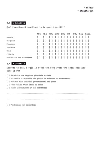 2.3 s Identità
Quali sentimenti suscitano in te questi partiti?
					API	FLI	FDS	IDV	UDC	PD	 PDL	SEL	LEGA
Rabbia				[ ] [ ]	 [ ]	 [ ]	 [ ]	 [ ]	 [ ]	 [ ]	 [ ]
Disgusto				[ ] [ ]	 [ ]	 [ ]	 [ ]	 [ ]	 [ ]	 [ ]	 [ ]
Passione				[ ] [ ]	 [ ]	 [ ]	 [ ]	 [ ]	 [ ]	 [ ]	 [ ]
Speranza				[ ] [ ]	 [ ]	 [ ]	 [ ]	 [ ]	 [ ]	 [ ]	 [ ]
Noia					[ ] [ ]	 [ ]	 [ ]	 [ ]	 [ ]	 [ ]	 [ ]	 [ ]
Fiducia				[ ] [ ]	 [ ]	 [ ]	 [ ]	 [ ]	 [ ]	 [ ]	 [ ]
Preferisco non rispondere	 [ ] [ ]	 [ ]	 [ ]	 [ ]	 [ ]	 [ ]	 [ ]	 [ ]
2.4 s Identità
Secondo te qual è oggi lo scopo che deve avere una forza politica
come il PD?
[ ] Garantire una maggiore giustizia sociale
[ ] Difendere l’interesse del gruppo di elettori di riferimento
[ ] Puntare allo sviluppo generalizzato del paese
[ ] Fare uscire dalla crisi il paese
[ ] Altro (specificare in 140 caratteri)
...................................................................................
...................................................................................
[ ] Preferisco non rispondere
s FF3300
s Imaginifica
 