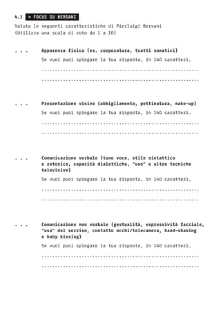 4.1 s FOCUS SU BERSANI
Valuta le seguenti caratteristiche di Pierluigi Bersani
(Utilizza una scala di voto da 1 a 10)
. . .	 Apparenza fisica (es. corporatura, tratti somatici)
		Se vuoi puoi spiegare la tua risposta, in 140 caratteri.
		...........................................................
		...........................................................
. . .	 Presentazione visiva (abbigliamento, pettinatura, make-up)
		Se vuoi puoi spiegare la tua risposta, in 140 caratteri.
		...........................................................
		...........................................................
. . .	Comunicazione verbale (tono voce, stile sintattico
		 e retorico, capacità dialettiche, “uso” e altre tecniche
		televisive)
		Se vuoi puoi spiegare la tua risposta, in 140 caratteri.
		...........................................................
		...........................................................
. . .	Comunicazione non verbale (gestualità, espressività facciale,
		 “uso” del sorriso, contatto occhi/telecamera, hand-shaking
		 e baby kissing)
		Se vuoi puoi spiegare la tua risposta, in 140 caratteri.
		...........................................................
		...........................................................
 