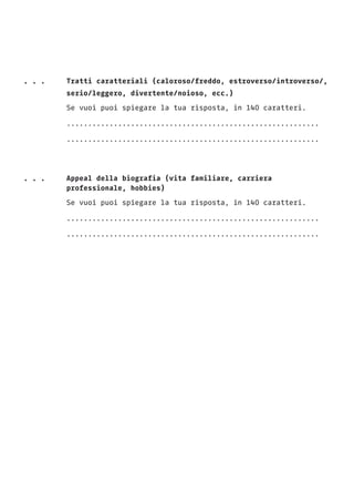 . . .	 Tratti caratteriali (caloroso/freddo, estroverso/introverso/,
		 serio/leggero, divertente/noioso, ecc.)		
		Se vuoi puoi spiegare la tua risposta, in 140 caratteri.
		...........................................................
		...........................................................
. . .	 Appeal della biografia (vita familiare, carriera
		professionale, hobbies)
		Se vuoi puoi spiegare la tua risposta, in 140 caratteri.
		...........................................................
		...........................................................
 