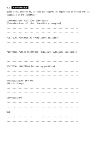 5.2 s GOVERNANCE
Quali sono, secondo te, le cose più urgenti da migliorare in questi ambiti:
(Scrivilo in 140 caratteri)
COMMUNICATING POLITICAL IDENTITIES
(Comunicazione politica: identità e immagine)
...........................................................
...........................................................
POLITICAL ADVERTISING (Pubblicità politica)
...........................................................
...........................................................
POLITICAL PUBLIC RELATIONS (Relazioni pubbliche politiche)
...........................................................
...........................................................
POLITICAL MARKETING (Marketing politico)
...........................................................
...........................................................
ORGANIZZAZIONE INTERNA
Ufficio Stampa
...........................................................
...........................................................
Comunicazione
...........................................................
...........................................................
Web
...........................................................
...........................................................
 