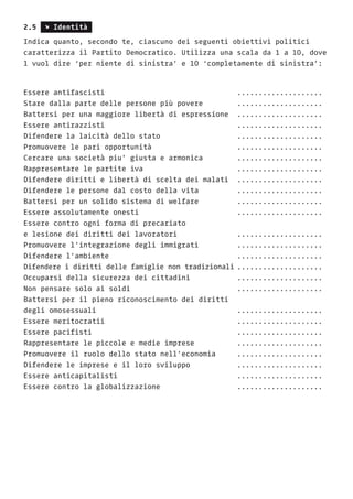 2.5 s Identità
Indica quanto, secondo te, ciascuno dei seguenti obiettivi politici
caratterizza il Partito Democratico. Utilizza una scala da 1 a 10, dove
1 vuol dire ‘per niente di sinistra’ e 10 ‘completamente di sinistra’:
Essere antifascisti 						....................
Stare dalla parte delle persone più povere 		 ....................
Battersi per una maggiore libertà di espressione 	....................
Essere antirazzisti 						....................
Difendere la laicità dello stato 				 ....................
Promuovere le pari opportunità 				 ....................
Cercare una società piu’ giusta e armonica		 ....................
Rappresentare le partite iva 					 ....................
Difendere diritti e libertà di scelta dei malati 	....................
Difendere le persone dal costo della vita 		 ....................
Battersi per un solido sistema di welfare		 ....................
Essere assolutamente onesti 					....................
Essere contro ogni forma di precariato
e lesione dei diritti dei lavoratori 			 ....................
Promuovere l’integrazione degli immigrati 		 ....................
Difendere l’ambiente 						....................
Difendere i diritti delle famiglie non tradizionali	....................
Occuparsi della sicurezza dei cittadini 		 ....................
Non pensare solo ai soldi 					 ....................
Battersi per il pieno riconoscimento dei diritti
degli omosessuali 							....................
Essere meritocratii 						....................
Essere pacifisti 							....................
Rappresentare le piccole e medie imprese 		 ....................
Promuovere il ruolo dello stato nell’economia 	 ....................
Difendere le imprese e il loro sviluppo 		 ....................
Essere anticapitalisti 						....................
Essere contro la globalizzazione 				 ....................
 