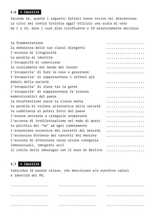 2.6 s Identità
Secondo te, quanto i seguenti fattori hanno inciso nel determinare
la crisi del Centro Sinistra oggi? Utilizzi una scala di voto
da 1 a 10, dove 1 vuol dire ininfluente e 10 assolutamente decisivo
la frammentazione 							....................
la debolezza delle sue classi dirigenti 		 ....................
l’eccesso di litigiosità 					....................
la perdita di identità 						....................
l’incapacità di comunicare 					....................
lo scollamento dal mondo del lavoro 			 ....................
l’incapacita’ di fare le cose e governare 		 ....................
l’incapacita’ di rappresentare i settori più
deboli della società 						....................
l’incapacita’ di stare tra la gente 			 ....................
l’incapacita’ di rappresentare le istanze
modernizzatici del paese 					....................
la disattenzione verso la classe media 			 ....................
la perdita di visione alternativa della società 	 ....................
la sudditanza ai poteri forti del paese 		 ....................
l’essere ancorata a categorie sorpassate	 	 ....................
l’eccesso di intellettualismo nel modo di porsi	 ....................
la politica dei “no” ad ogni cambiamento 		 ....................
l’assunzione eccessiva dei concetti del mercato 	 ....................
l’eccessiva distanza dai concetti del mercato 	 ....................
l’eccesso di attenzione verso alcune categorie
(omosessuali, immigrati ecc) 					 ....................
il crollo delle ideologie con il muro di Berlino 	....................
2.7 s Identità
Individua 10 parole chiave, che descrivano e/o evochino valori
e identità del PD.
....................	....................	....................
....................	....................	....................
....................	....................	....................
 