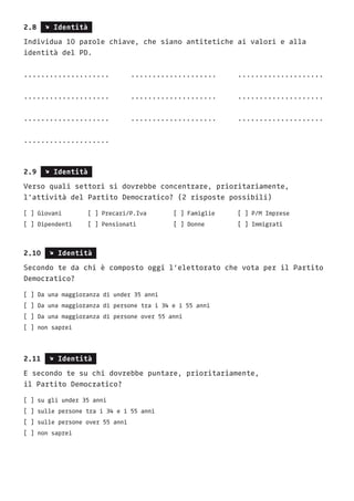 2.8 s Identità
Individua 10 parole chiave, che siano antitetiche ai valori e alla
identità del PD.
....................	....................	....................
....................	....................	....................
....................	....................	....................
....................
2.9 s Identità
Verso quali settori si dovrebbe concentrare, prioritariamente,
l’attività del Partito Democratico? (2 risposte possibili)
[ ] Giovani		 [ ] Precari/P.Iva		 [ ] Famiglie		 [ ] P/M Imprese	
[ ] Dipendenti	 [ ] Pensionati		 [ ] Donne		 [ ] Immigrati
2.10 s Identità
Secondo te da chi è composto oggi l’elettorato che vota per il Partito
Democratico?
[ ] Da una maggioranza di under 35 anni
[ ] Da una maggioranza di persone tra i 34 e i 55 anni
[ ] Da una maggioranza di persone over 55 anni
[ ] non saprei
2.11 s Identità
E secondo te su chi dovrebbe puntare, prioritariamente,
il Partito Democratico?
[ ] su gli under 35 anni
[ ] sulle persone tra i 34 e i 55 anni
[ ] sulle persone over 55 anni
[ ] non saprei
		
 
