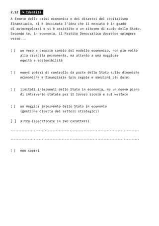 2.12 s Identità
A fronte della crisi economica e dei disastri del capitalismo
finanziario, si è incrinata l’idea che il mercato è in grado
di autoregolarsi e si è assistito a un ritorno di ruolo dello Stato.
Secondo te, in economia, il Partito Democratico dovrebbe spingere
verso...
[ ]	 un vero e proprio cambio del modello economico, non più volto
	 alla crescita permanente, ma attento a una maggiore
	 equità e sostenibilità
[ ]	 nuovi poteri di controllo da parte dello Stato sulle dinamiche 	
	 economiche e finanziarie (più regole e sanzioni più dure)
[ ]	 limitati interventi dello Stato in economia, ma un nuovo piano
	 di intervento statale per il lavoro sicuro e sul welfare
[ ]	 un maggior intervento dello Stato in economia
	 (gestione diretta dei settori strategici)
[ ] 	altro (specificare in 140 caratteri)
...................................................................................
...................................................................................
[ ]	 non saprei
 