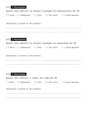 3.1 s Percezione
Quanto sono efficaci le attuali strategie di comunicazione del PD
[ ] Molto	 [ ] Abbastanza	 [ ] Poco	 [ ] Per nulla	 [ ] Senza Opinione
Specificare il perché in 140 caratteri:
...................................................................................
...................................................................................
3.2 s Percezione
Quanto sono efficaci le attuali strategie di narrazione del PD
[ ] Molto	 [ ] Abbastanza	 [ ] Poco	 [ ] Per nulla	 [ ] Senza Opinione
Specificare il perché in 140 caratteri:
...................................................................................
...................................................................................
3.3 s Percezione
Quanto sono efficaci i colori del logo del PD
[ ] Molto	 [ ] Abbastanza	 [ ] Poco	 [ ] Per nulla	 [ ] Senza Opinione
Specificare il perché in 140 caratteri:
...................................................................................
...................................................................................
 