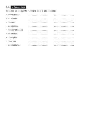 3.4 s Percezione
Assegna ai seguenti termini uno o più colori:
- democrazia 	 .................. ..................
- sinistra 	 .................. ..................
- lavoro 		 .................. ..................
- progresso 	 .................. ..................
- sostenibilità .................. ..................
- economia 	 .................. ..................
- famiglia 	 .................. ..................
- impresa 	 .................. ..................
- precarietà 		 ..................	 ..................
 
