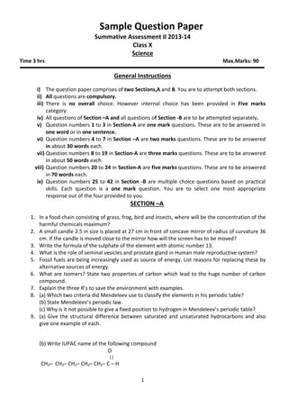 Sample Question Paper
Summative Assessment II 2013-14
Class X
Science
Time 3 hrs Max.Marks: 90
General Instructions
i) The question paper comprises of two Sections,A and B. You are to attempt both sections.
ii) All questions are compulsory.
iii) There is no overall choice. However internal choice has been provided in Five marks
category.
iv) All questions of Section –A and all questions of Section -B are to be attempted separately.
v) Question numbers 1 to 3 in Section-A are one mark questions. These are to be answered in
one word or in one sentence.
vi) Question numbers 4 to 7 in Section –A are two marks questions. These are to be answered
in about 30 words each.
vii) Question numbers 8 to 19 in Section-A are three marks questions. These are to be answered
in about 50 words each.
viii) Question numbers 20 to 24 in Section-A are five marks questions. These are to be answered
in 70 words each.
ix) Question numbers 25 to 42 in Section -B are multiple choice questions based on practical
skills. Each question is a one mark question. You are to select one most appropriate
response out of the four provided to you.
SECTION –A
1. In a food chain consisting of grass, frog, bird and insects, where will be the concentration of the
harmful chemicals maximum?
2. A small candle 2.5 in size is placed at 27 cm in front of concave mirror of radius of curvature 36
cm. If the candle is moved close to the mirror how will the screen has to be moved?
3. Write the formula of the sulphate of the element with atomic number 13.
4. What is the role of seminal vesicles and prostate gland in Human male reproductive system?
5. Fossil fuels are being increasingly used as source of energy. List reasons for replacing these by
alternative sources of energy.
6. What are Isomers? State two properties of carbon which lead to the huge number of carbon
compound.
7. Explain the three R’s to save the environment with examples.
8. (a) Which two criteria did Mendeleev use to classify the elements in his periodic table?
(b) State Mendeleev’s periodic law.
(c) Why is it not possible to give a fixed position to hydrogen in Mendeleev’s periodic table?
9. (a) Give the structural difference between saturated and unsaturated hydrocarbons and also
give one example of each.
(b) Write IUPAC name of the following compound
O
||
CH3– CH2– CH2– CH2– CH2– C – H
1
 