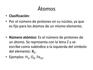 Átomos
• Clasificación:
• Por el número de protones en su núcleo, ya que
  es fijo para los átomos de un mismo elemento.

• Número atómico: Es el número de protones de
  un átomo. Se representa con la letra Z y se
  escribe como subíndice a la izquierda del símbolo
  del elemento: XZ.
• Ejemplos: H1, O8, Fe26.
 