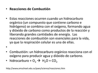 • Reacciones de Combustión

• Estas reacciones ocurren cuando un hidrocarburo
  orgánico (un compuesto que contiene carbono e
  hidrógeno) se combina con el oxígeno, formando agua
  y dióxido de carbono como productos de la reacción y
  liberando grandes cantidades de energía. Las
  reacciones de combustión son esenciales para la vida,
  ya que la respiración celular es una de ellas.
•
• Combustión: un hidrocarburo orgánico reacciona con el
  oxígeno para producir agua y dióxido de carbono.
• hidrocarburo + O2  H2O + CO2

http://www.amschool.edu.sv/paes/science/reacciones.htm
 