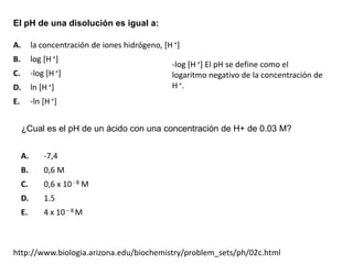 El pH de una disolución es igual a:

A.        la concentración de iones hidrógeno, [H +]
B.        log [H +]
                                                 -log [H +] El pH se define como el
C.        -log [H +]                             logaritmo negativo de la concentración de
D.        ln [H +]                               H +.
E.        -ln [H +]


     ¿Cual es el pH de un ácido con una concentración de H+ de 0.03 M?


     A.       -7,4
     B.       0,6 M
     C.       0,6 x 10 - 8 M
     D.       1.5
     E.       4 x 10 – 8 M



http://www.biologia.arizona.edu/biochemistry/problem_sets/ph/02c.html
 