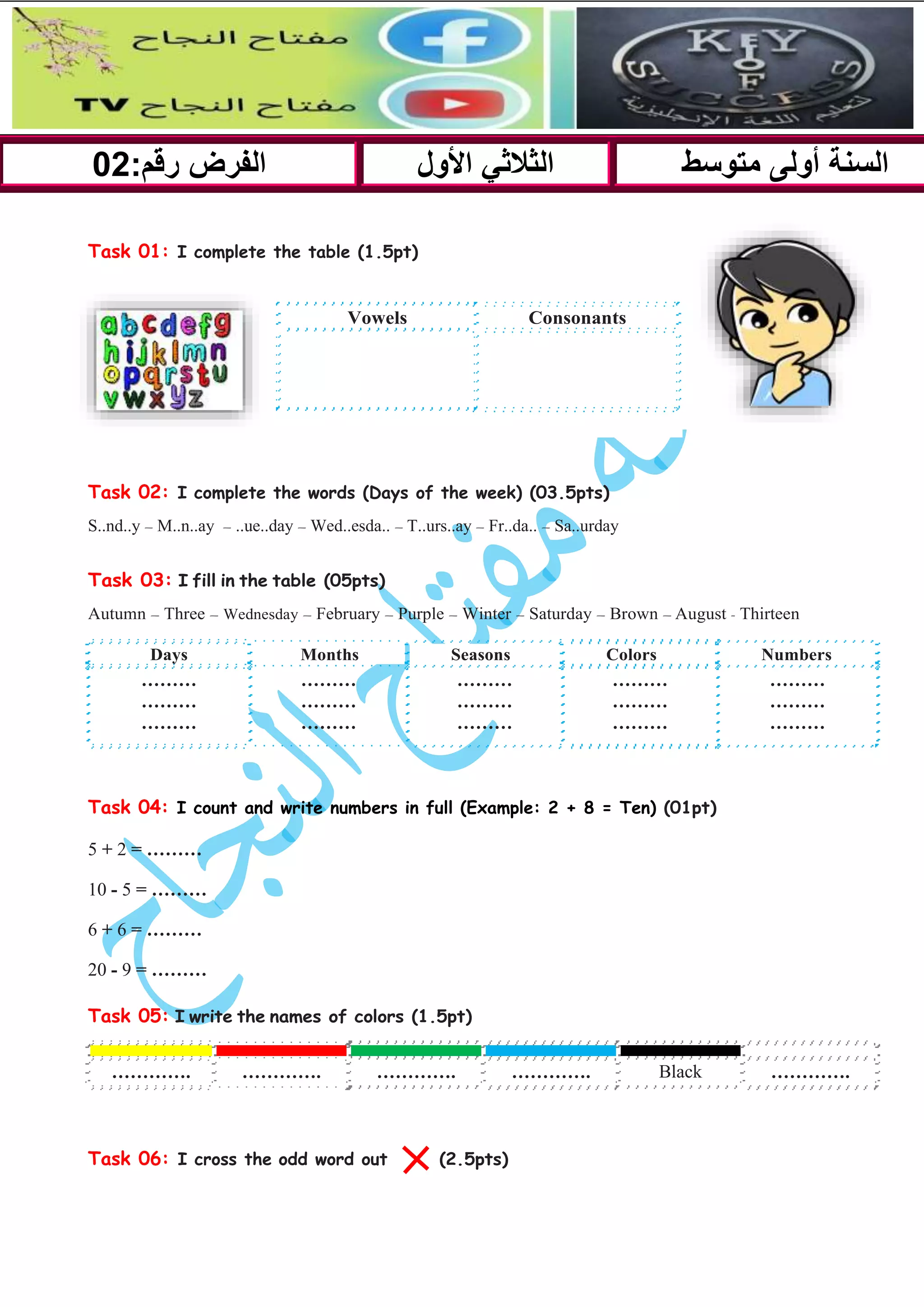 Task 01: I complete the table (1.5pt)
Task 02: I complete the words (Days of the week) (03.5pts)
S..nd..y – M..n..ay – ..ue..day – Wed..esda.. – T..urs..ay – Fr..da.. – Sa..urday
Task 03: I fill in the table (05pts)
Autumn – Three – Wednesday – February – Purple – Winter – Saturday – Brown – August - Thirteen
Days Months Seasons Colors Numbers
………
………
………
………
………
………
………
………
………
………
………
………
………
………
………
Task 04: I count and write numbers in full (Example: 2 + 8 = Ten) (01pt)
5 + 2 = ………
10 - 5 = ………
6 + 6 = ………
20 - 9 = ………
Task 05: I write the names of colors (1.5pt)
…………. …………. …………. …………. Black ………….
Task 06: I cross the odd word out (2.5pts)
:‫رقم‬ ‫الفرض‬
02 ‫األول‬ ‫الثالثي‬ ‫متوسط‬ ‫أولى‬ ‫السنة‬
Vowels Consonants
 