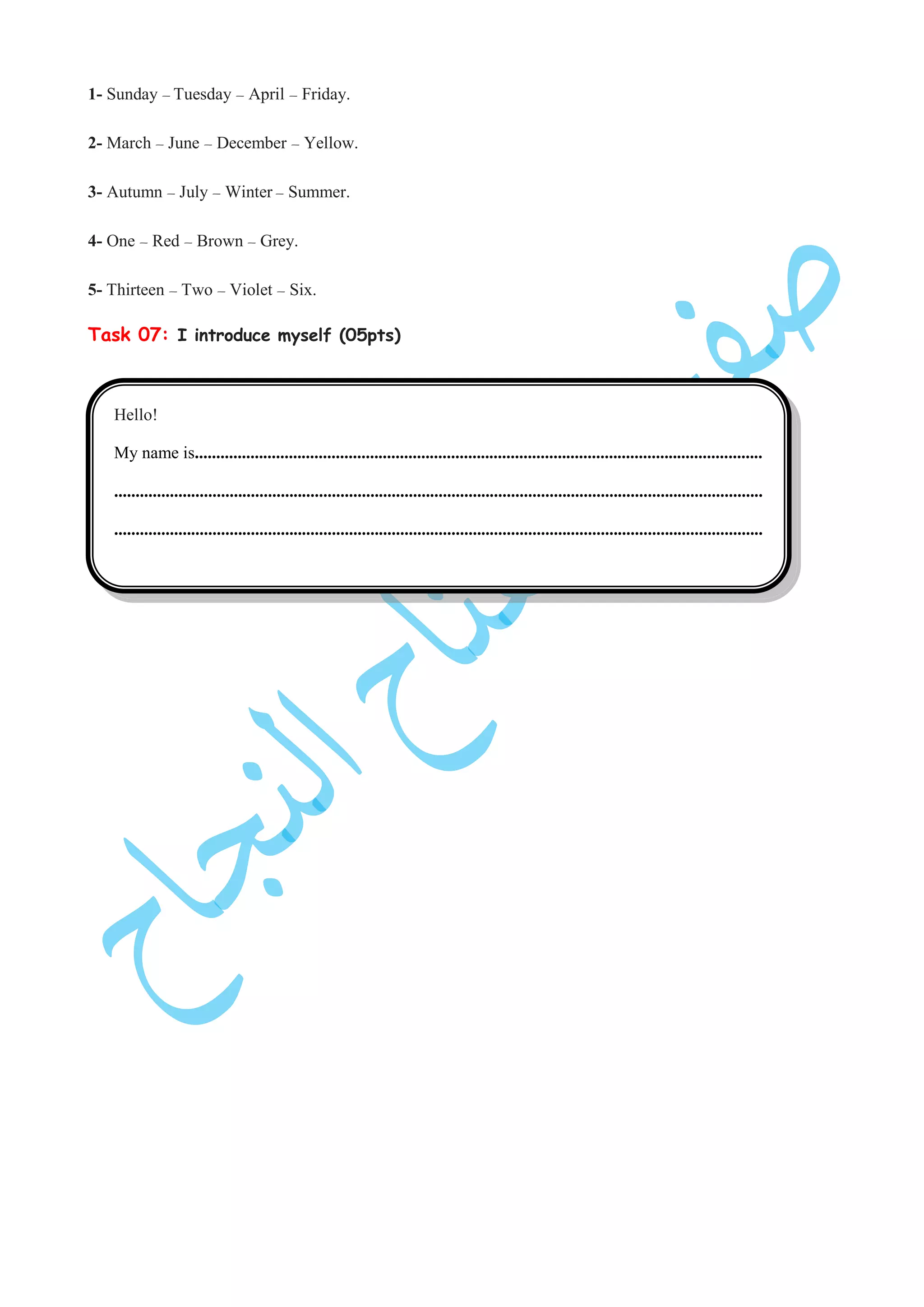 1- Sunday – Tuesday – April – Friday.
2- March – June – December – Yellow.
3- Autumn – July – Winter – Summer.
4- One – Red – Brown – Grey.
5- Thirteen – Two – Violet – Six.
Task 07: I introduce myself (05pts)
Hello!
My name is.....................................................................................................................................
........................................................................................................................................................
........................................................................................................................................................
 