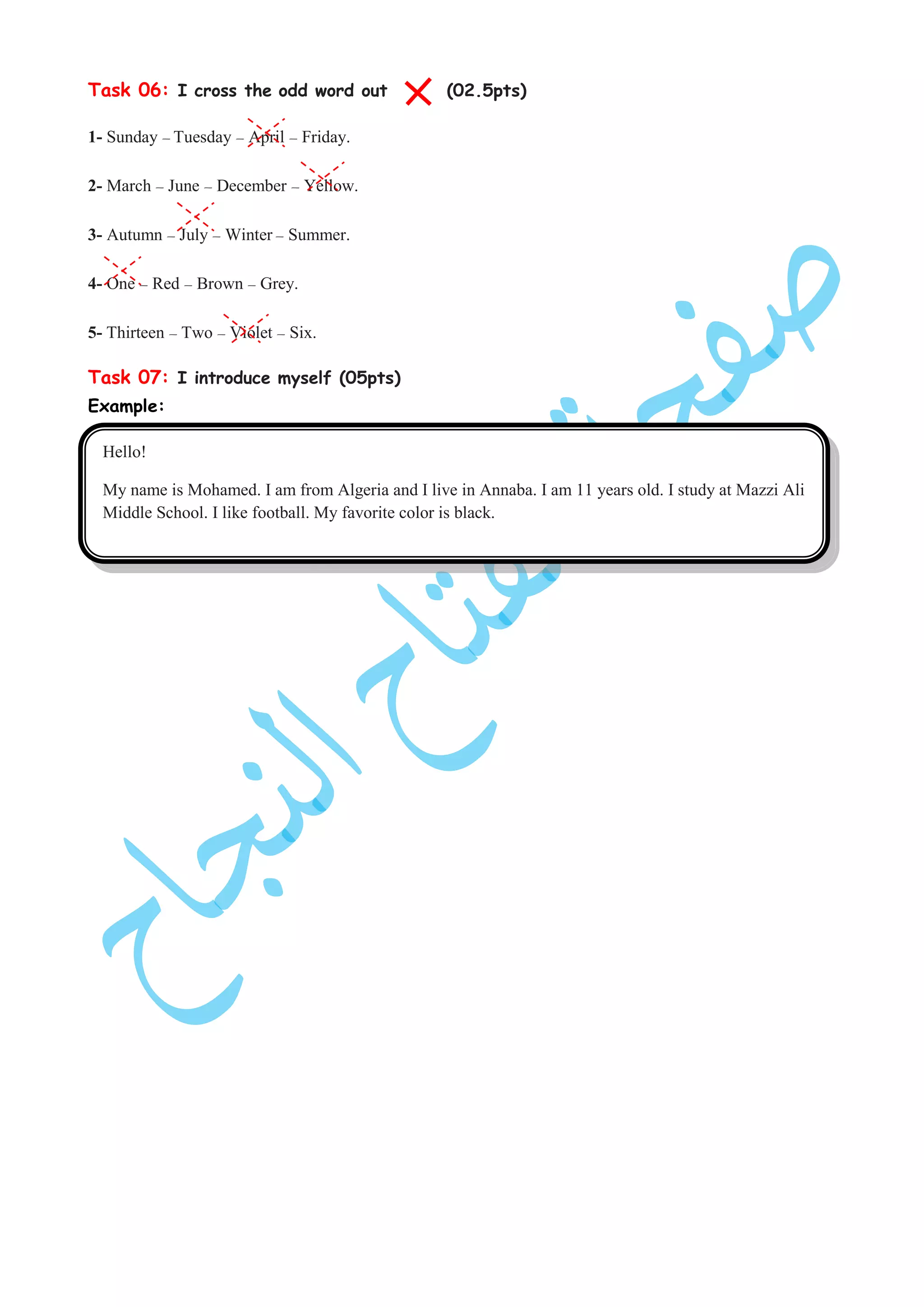 Task 06: I cross the odd word out (02.5pts)
1- Sunday – Tuesday – April – Friday.
2- March – June – December – Yellow.
3- Autumn – July – Winter – Summer.
4- One – Red – Brown – Grey.
5- Thirteen – Two – Violet – Six.
Task 07: I introduce myself (05pts)
Example:
Hello!
My name is Mohamed. I am from Algeria and I live in Annaba. I am 11 years old. I study at Mazzi Ali
Middle School. I like football. My favorite color is black.
 